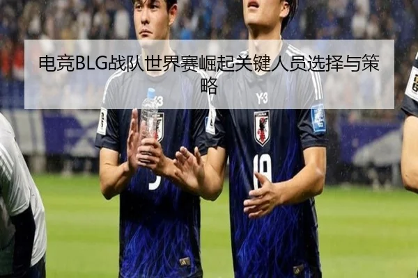 电竞BLG战队世界赛崛起关键人员选择与策略